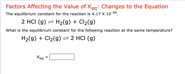 Factors Affecting the Value of Keq: Changes to the Equation
The equilibrium constant for the reaction is 4.17 X 10^-34.
2 HCl (g) ? H2(g) + Cl2(g)
What is the equilibrium constant for the following reaction at the same temperature?
H2(g) + Cl2(g) ? 2 HCl (g)

Keq =