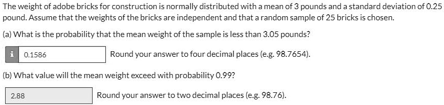 The weight of adobe bricks for construction is normally distributed with a mean of 3 pounds and a standard deviation of 0.25 pound. Assume that the weights of the bricks are independent and that a random sample of 25 bricks is chosen.

(a) What is the probability that the mean weight of the sample is less than 3.05 pounds?
0.1586 Round your answer to four decimal places (e.g. 98.7654).

(b) What value will the mean weight exceed with probability 0.99?
2.88 Round your answer to two decimal places (e.g. 98.76).