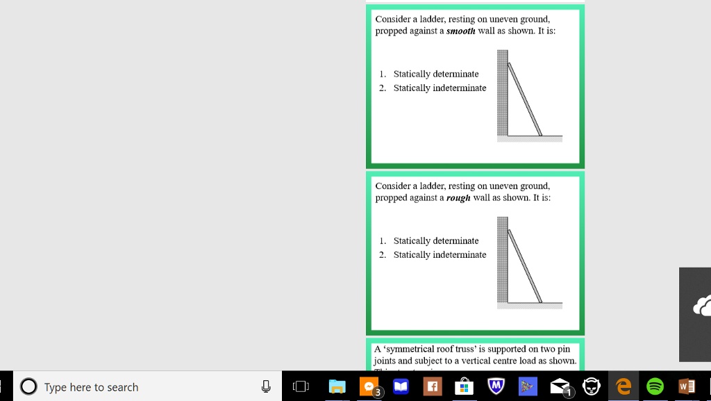 Consider a ladder, resting on uneven ground,
propped against a smooth wall as shown. It is:
1. Statically determinate
2. Statically indeterminate
Consider a ladder, resting on uneven ground,
propped against a rough wall as shown. It is:
1. Statically determinate
2. Statically indeterminate
A 'symmetrical roof truss' is supported on two pin
joints and subject to a vertical centre load as shown.