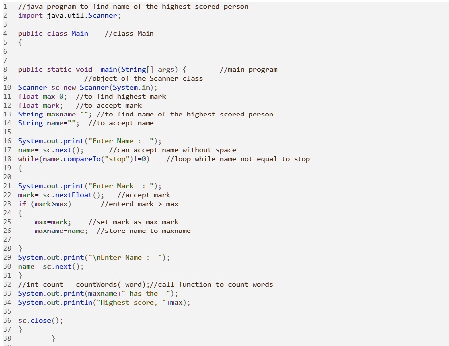 1
//java program to find name of the highest scored person
2
import java.util.Scanner;
3
4
5
public class Main //class Main

6
7
8
public static void main(String[] args) 
9
//object of the Scanner class
10 Scanner sc=new Scanner(System.in);
11 float max=0; //to find highest mark
12 float mark; //to accept mark
//main program
13 String maxname=""; //to find name of the highest scored person
14 String name=""; //to accept name
15
16 System.out.print("Enter Name : ");
17 name= sc.next();
//can accept name without space
18 while(name.compareTo("stop")!=0) //loop while name not equal to stop
19 
20
21 System.out.print("Enter Mark : ");
22 mark= sc.nextFloat();
23 if (mark>max)
24 
25
26
27
28 
max=mark; //set mark as max mark
maxname=name; //store name to maxname
29 System.out.print("Name : ");
30 name= sc.next();
31 
32 //int count = countWords (word); //call function to count words
33 System.out.print(maxname+" has the ");
34 System.out.println("Highest score, "+max);
35
36 sc.close();
37 
38

