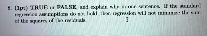 8. (1pt) TRUE or FALSE, and explain why in one sentence. If the standard regression assumptions do not hold, then regression will not minimize the sum of the squares of the residuals.
