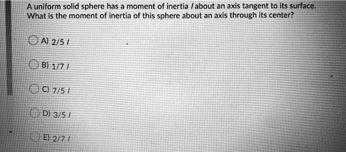 A uniform solid sphere has a moment of inertia I about an axis tangent to its surface. What is the moment of inertia of this sphere about an axis through its center?
A) 2/5 I
B) 1/7 I
C) 7/5 I
D) 3/5 I
E) 2/7 I