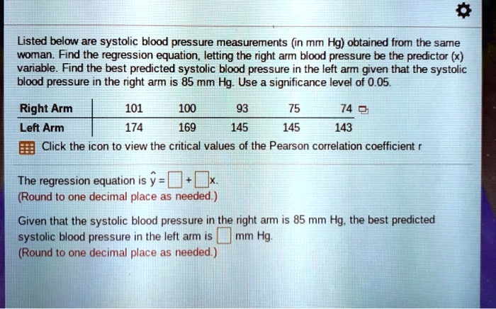 Listed below are systolic blood pressure measurements (in mm Hg) obtained from the same woman. Find the regression equation, letting the right arm blood pressure be the predictor (x) variable. Find the best predicted systolic blood pressure in the left arm given that the systolic blood pressure in the right arm is 85 mm Hg. Use a significance level of 0.05.

Right Arm | 101 | 100 | 93 | 75 | 74
Left Arm | 174 | 169 | 145 | 145 | 143

Click the icon to view the critical values of the Pearson correlation coefficient r

The regression equation is y? = ? ? + ? ?x.
(Round to one decimal place as needed.)

Given that the systolic blood pressure in the right arm is 85 mm Hg, the best predicted systolic blood pressure in the left arm is ? ? mm Hg.
(Round to one decimal place as needed.)