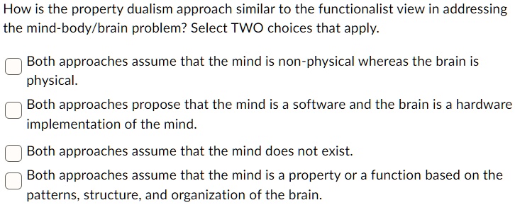 How is the property dualism approach similar to the functionalist view in addressing
the mind-body/brain problem? Select TWO choices that apply.
Both approaches assume that the mind is non-physical whereas the brain is
physical.
Both approaches propose that the mind is a software and the brain is a hardware
implementation of the mind.
Both approaches assume that the mind does not exist.
Both approaches assume that the mind is a property or a function based on the
patterns, structure, and organization of the brain.