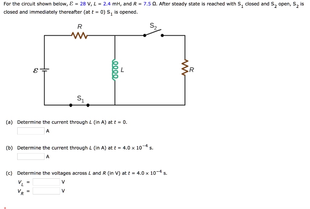 For the circuit shown below, ? = 28 V, L = 2.4 mH, and R = 7.5 ?. After steady state is reached with S? closed and S? open, S? is closed and immediately thereafter (at t = 0) S? is opened.

(a) Determine the current through L (in A) at t = 0.
A

(b) Determine the current through L (in A) at t = 4.0 × 10?? s.
A

(c) Determine the voltages across L and R (in V) at t = 4.0 × 10?? s.
V? =
V? =