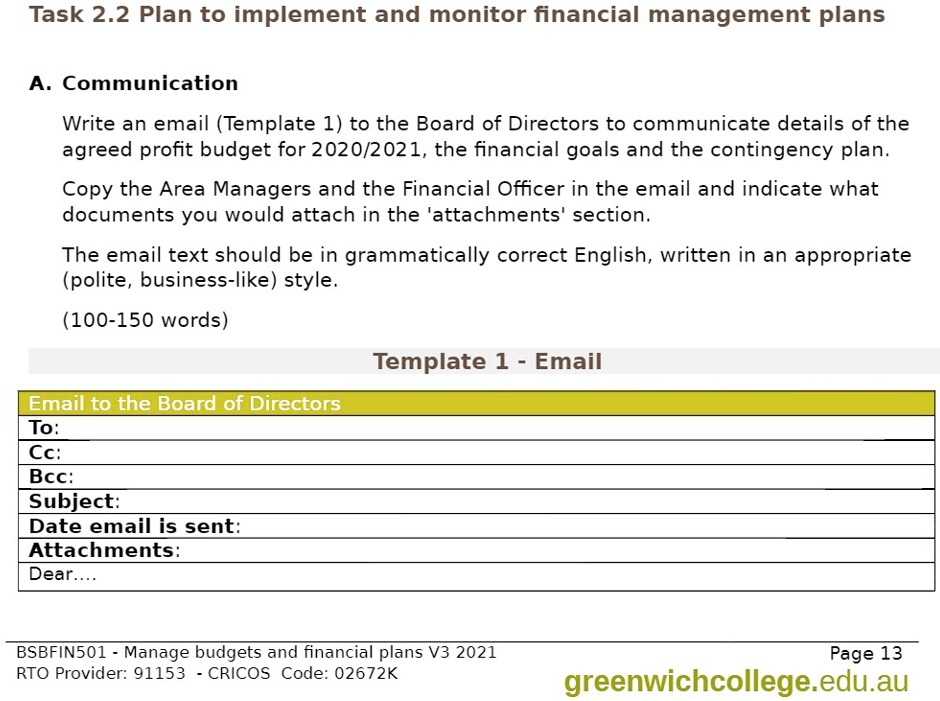 Task 2.2 Plan to implement and monitor financial management plans

A. Communication

Write an email (Template 1) to the Board of Directors to communicate details of the agreed profit budget for 2020/2021, the financial goals and the contingency plan.

Copy the Area Managers and the Financial Officer in the email and indicate what documents you would attach in the 'attachments' section.

The email text should be in grammatically correct English, written in an appropriate (polite, business-like) style.

(100-150 words)

Template 1 - Email

Email to the Board of Directors
To:
Cc:
Bcc:
Subject:
Date email is sent:
Attachments:
Dear....