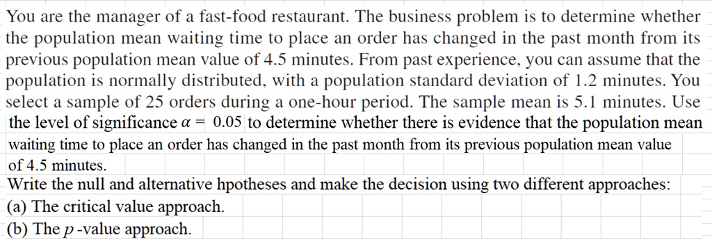 You are the manager of a fast-food restaurant. The business problem is to determine whether the population mean waiting time to place an order has changed in the past month from its previous population mean value of 4.5 minutes. From past experience, you can assume that the population is normally distributed, with a population standard deviation of 1.2 minutes. You select a sample of 25 orders during a one-hour period. The sample mean is 5.1 minutes. Use the level of significance ? = 0.05 to determine whether there is evidence that the population mean waiting time to place an order has changed in the past month from its previous population mean value of 4.5 minutes.
Write the null and alternative hpotheses and make the decision using two different approaches:
(a) The critical value approach.
(b) The p -value approach.