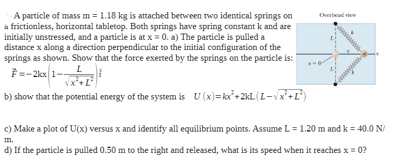 A particle of mass m = 1.18 kg is attached between two identical springs on a frictionless, horizontal tabletop. Both springs have spring constant k and are initially unstressed, and a particle is at x = 0. a) The particle is pulled a distance x along a direction perpendicular to the initial configuration of the springs as shown. Show that the force exerted by the springs on the particle is:
F? = -2kx (1 - L / ?(x² + L²)) i
b) show that the potential energy of the system is U (x) = kx² + 2kL (L - ?(x² + L²))
c) Make a plot of U(x) versus x and identify all equilibrium points. Assume L = 1.20 m and k = 40.0 N/m.
d) If the particle is pulled 0.50 m to the right and released, what is its speed when it reaches x = 0?