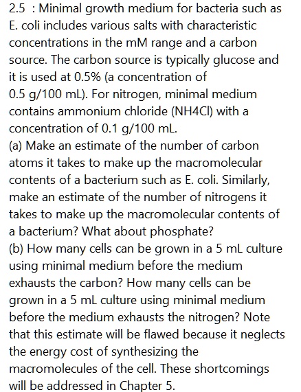 2.5 : Minimal growth medium for bacteria such as E. coli includes various salts with characteristic concentrations in the mM range and a carbon source. The carbon source is typically glucose and it is used at 0.5% (a concentration of 0.5 g/100 mL). For nitrogen, minimal medium contains ammonium chloride (NH4Cl) with a concentration of 0.1 g/100 mL.
(a) Make an estimate of the number of carbon atoms it takes to make up the macromolecular contents of a bacterium such as E. coli. Similarly, make an estimate of the number of nitrogens it takes to make up the macromolecular contents of a bacterium? What about phosphate?
(b) How many cells can be grown in a 5 mL culture using minimal medium before the medium exhausts the carbon? How many cells can be grown in a 5 mL culture using minimal medium before the medium exhausts the nitrogen? Note that this estimate will be flawed because it neglects the energy cost of synthesizing the macromolecules of the cell. These shortcomings will be addressed in Chapter 5.
