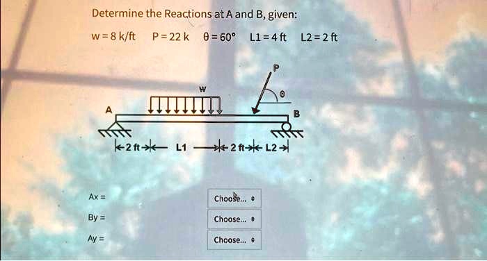 Determine the Reactions at A and B, given:
w=8 k/ft  P=22 k  ?=60°  L1=4 ft  L2 = 2 ft


Ax = Choose...
By = Choose...
Ay = Choose...