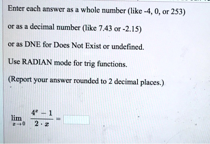 Enter each answer as a whole number (like -4, 0, or 253)
or as a decimal number (like 7.43 or -2.15)
or as DNE for Does Not Exist or undefined.
Use RADIAN mode for trig functions.
(Report your answer rounded to 2 decimal places.)
limx 	o 0 frac4^x - 12 cdot x =