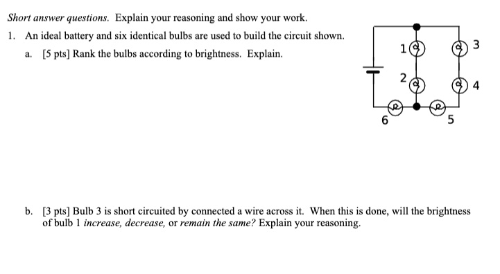Short answer questions. Explain your reasoning and show your work.
1. An ideal battery and six identical bulbs are used to build the circuit shown.
a. [5 pts] Rank the bulbs according to brightness. Explain.
b. [3 pts] Bulb 3 is short circuited by connected a wire across it. When this is done, will the brightness of bulb 1 increase, decrease, or remain the same? Explain your reasoning.