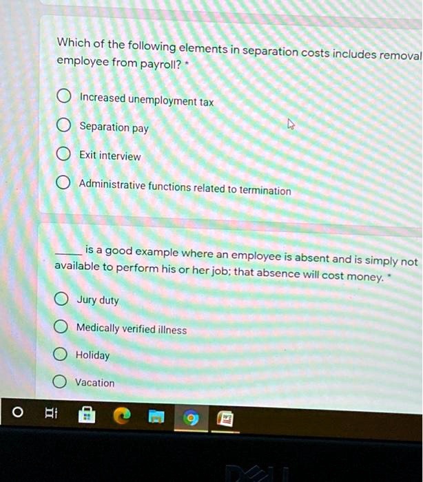 Which of the following elements in separation costs includes removal employee from payroll? *
Increased unemployment tax
Separation pay
Exit interview
Administrative functions related to termination
 is a good example where an employee is absent and is simply not available to perform his or her job; that absence will cost money. *
Jury duty
Medically verified illness
Holiday
Vacation
