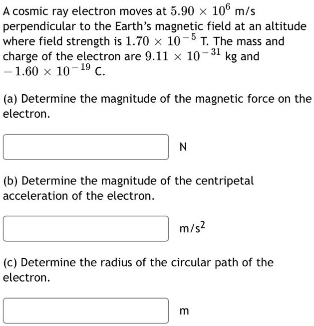 A cosmic ray electron moves at 5.90 × 10? m/s perpendicular to the Earth’s magnetic field at an altitude where field strength is 1.70 × 10?? T. The mass and charge of the electron are 9.11 × 10?³¹ kg and ?1.60 × 10?¹? C.
(a) Determine the magnitude of the magnetic force on the electron.
N
(b) Determine the magnitude of the centripetal acceleration of the electron.
m/s²
(c) Determine the radius of the circular path of the electron.
m