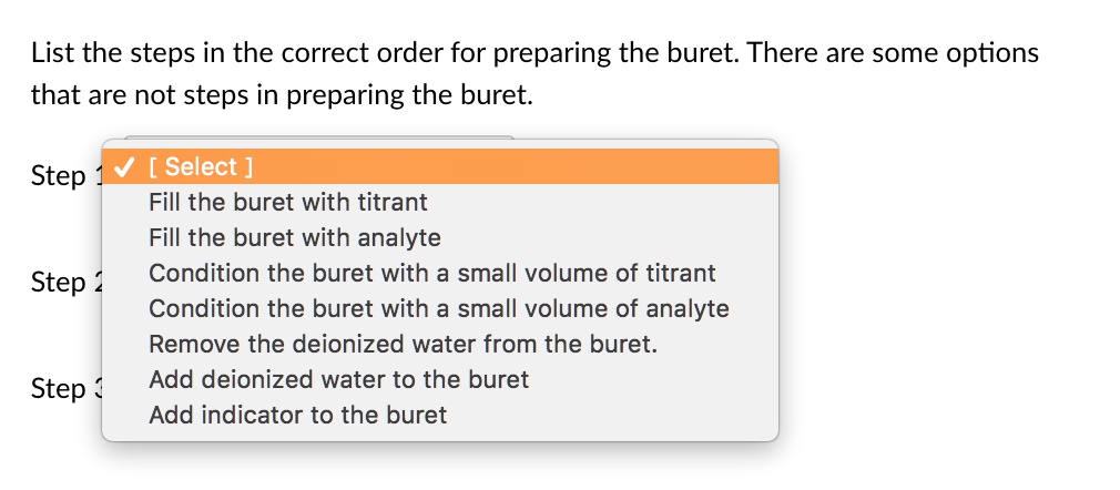 List the steps in the correct order for preparing the buret. There are some options that are not steps in preparing the buret.

Step 1 [ Select ]
Fill the buret with titrant
Fill the buret with analyte
Condition the buret with a small volume of titrant
Condition the buret with a small volume of analyte
Remove the deionized water from the buret.
Add deionized water to the buret
Add indicator to the buret

Step 2

Step 3