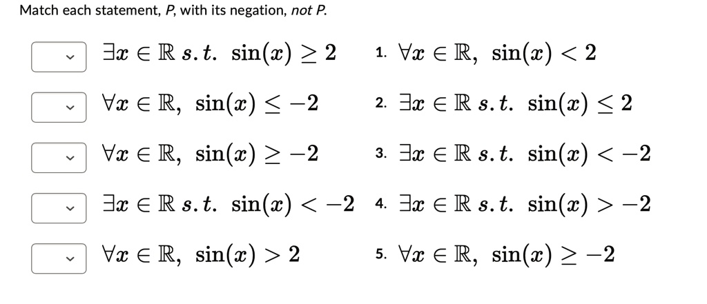 Match each statement, P, with its negation, not P.
?x ? R s.t. sin(x) ? 2
?x ? R, sin(x) ? -2
?x ? R, sin(x) ? ?2
?x ? R s.t. sin(x) < -2
?x ? R, sin(x) > 2
1. ?x ? R, sin(x) < 2
2. ?x ? R s. t. sin(x) ? 2
3. ?x ? R s.t. sin(x) < -2
4. ?x ? R s.t. sin(x) > -2
5. ?x ? R, sin(x) ? ?2