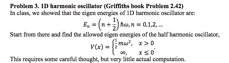 Problem 3. 1D harmonic oscillator (Griffiths book Problem 2.42)
In class, we showed that the eigen energies of 1D harmonic oscillator are:
En = (n + frac12)hbaromega, n = 0, 1, 2, ...
Start from there and find the allowed eigen energies of the half harmonic oscillator,
V(x) = egincases frac12momega^2,     x > 0 infty,     x le 0 endcases
This requires some careful thought, but very little actual computation.
