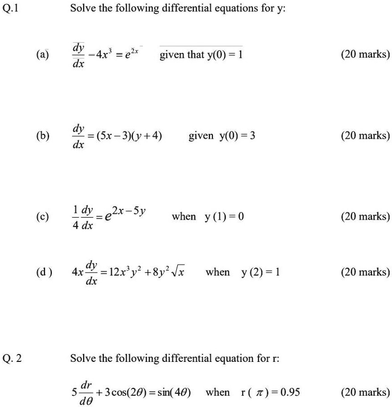 Q.1 Solve the following differential equations for y:
(a) dy/dx - 4x^3 = e^2x given that y(0) = 1 (20 marks)
(b) dy/dx = (5x - 3)(y + 4) given y(0) = 3 (20 marks)
(c) 1/4 dy/dx = e^(2x - 5y) when y(1) = 0 (20 marks)
(d) 4x dy/dx = 12x^3y^2 + 8y^2 sqrt(x) when y(2) = 1 (20 marks)
Q. 2 Solve the following differential equation for r:
5 dr/d? + 3 cos(2?) = sin(4?) when r(?) = 0.95 (20 marks)
