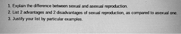 1. Explain the difference between sexual and asexual reproduction.
2. List 2 advantages and 2 disadvantages of sexual reproduction, as compared to asexual one.
3. Justify your list by particular examples.