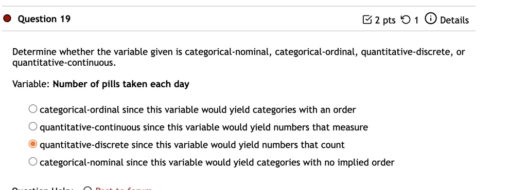 Determine whether the variable given is categorical-nominal, categorical-ordinal, quantitative-discrete, or quantitative-continuous.
Variable: Number of pills taken each day
categorical-ordinal since this variable would yield categories with an order
quantitative-continuous since this variable would yield numbers that measure
quantitative-discrete since this variable would yield numbers that count
categorical-nominal since this variable would yield categories with no implied order