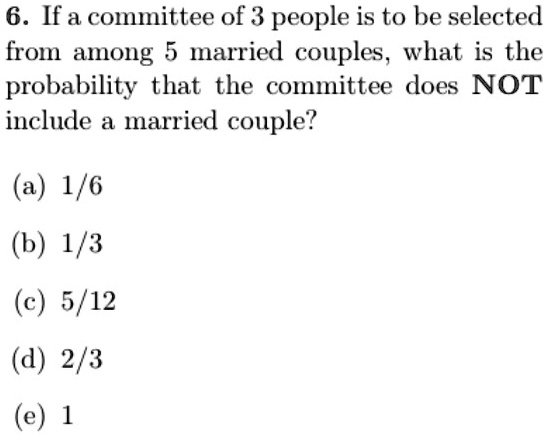 6. If a committee of 3 people is to be selected
from among 5 married couples, what is the
probability that the committee does NOT
include a married couple?
(a) 1/6
(b) 1/3
(c) 5/12
(d) 2/3
(e) 1
