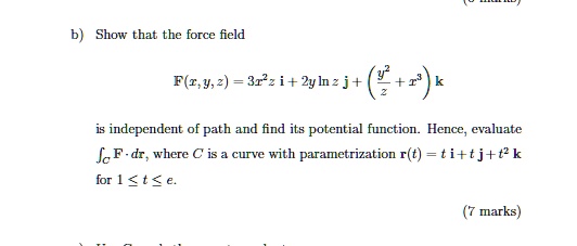 b) Show that the force field
F(x, y, z) = 3x^2z i + 2y ln z j + (y^2/z + x^3) k
is independent of path and find its potential function. Hence, evaluate
?C F · dr, where C is a curve with parametrization r(t) = t i + t j + t^2 k
for 1 ? t ? e.