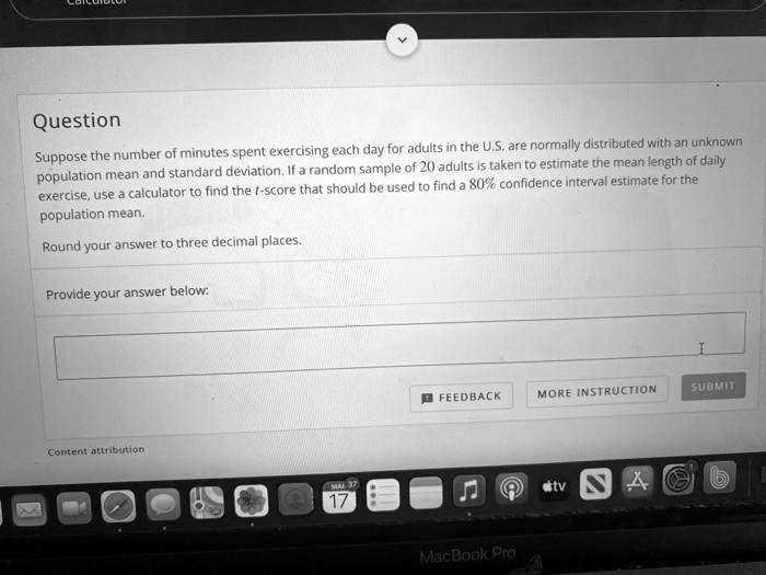 Question
Suppose the number of minutes spent exercising each day for adults in the U.S. are normally distributed with an unknown population mean and standard deviation. If a random sample of 20 adults is taken to estimate the mean length of daily exercise, use a calculator to find the t-score that should be used to find a 80% confidence interval estimate for the population mean.
Round your answer to three decimal places.
Provide your answer below: