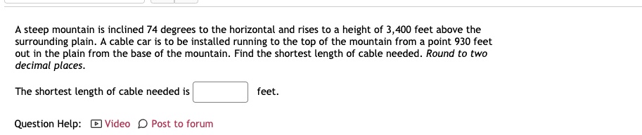A steep mountain is inclined 74 degrees to the horizontal and rises to a height of 3,400 feet above the surrounding plain. A cable car is to be installed running to the top of the mountain from a point 930 feet out in the plain from the base of the mountain. Find the shortest length of cable needed. Round to two decimal places.

The shortest length of cable needed is feet.