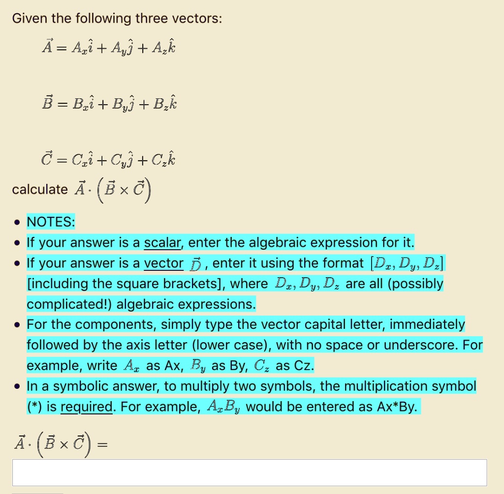 Given the following three vectors:
?A = Axi + Ayj + Azk
?B = Bxi + Byj + Bzk
?C = Cxi + Cyj + Czk
calculate ?A · (?B × ?C)
NOTES:
If your answer is a scalar, enter the algebraic expression for it.
If your answer is a vector ?D, enter it using the format [Dx, Dy, Dz] [including the square brackets], where Dx, Dy, Dz are all (possibly complicated!) algebraic expressions.
For the components, simply type the vector capital letter, immediately followed by the axis letter (lower case), with no space or underscore. For example, write Ax as Ax, By as By, Cz as Cz.
In a symbolic answer, to multiply two symbols, the multiplication symbol (*) is required. For example, AxBy would be entered as Ax*By.
?A · (?B × ?C) =