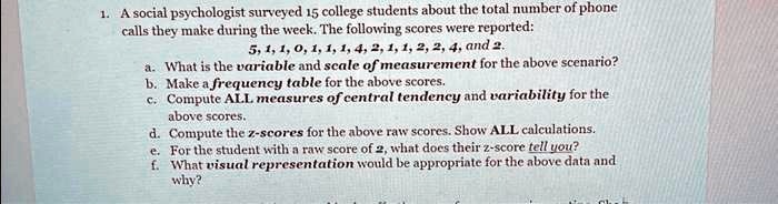 1. A social psychologist surveyed 15 college students about the total number of phone
calls they make during the week. The following scores were reported:
5, 1, 1, 0, 1, 1, 1, 4, 2, 1, 1, 2, 2, 4, and 2.
a. What is the variable and scale of measurement for the above scenario?
b. Make a frequency table for the above scores.
c. Compute ALL measures of central tendency and variability for the
above scores.
d. Compute the z-scores for the above raw scores. Show ALL calculations.
e. For the student with a raw score of 2, what does their z-score tell you?
f. What visual representation would be appropriate for the above data and
why?