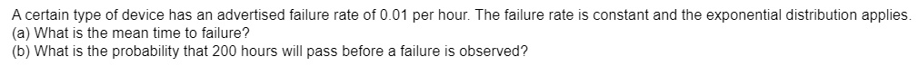 A certain type of device has an advertised failure rate of 0.01 per hour. The failure rate is constant and the exponential distribution applies.
(a) What is the mean time to failure?
(b) What is the probability that 200 hours will pass before a failure is observed?