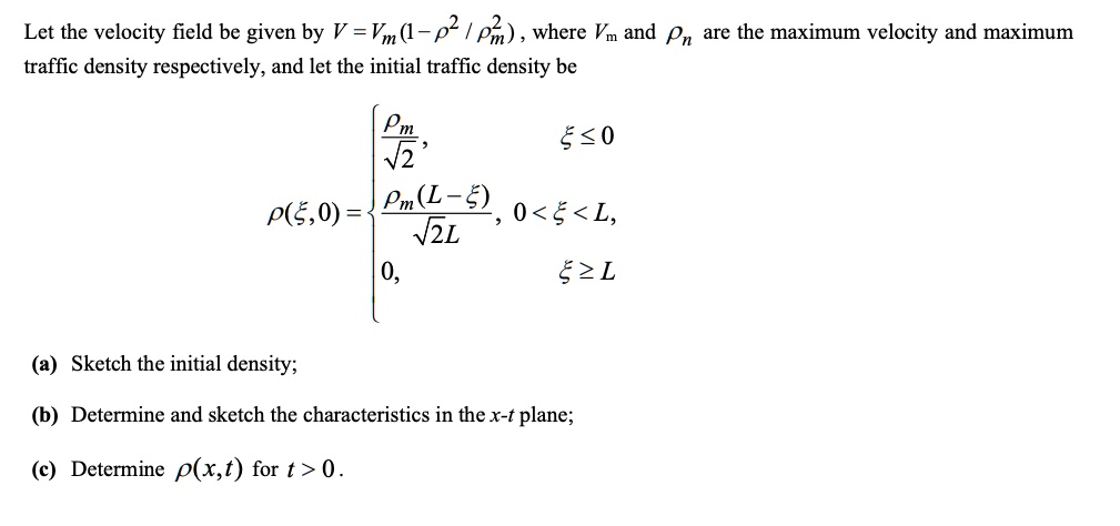 Let the velocity field be given by V = Vm(1 - (ρ^2)/(^2)), where Vm and  are the maximum velocity and maximum traffic density respectively, and let the initial traffic density be
ρ(ξ, 0) = ()/(√(2)),    ξ≤ 0
((L-ξ))/(√(2)L),     0 < ξ < L, 
 0,    ξ≥ L
(a) Sketch the initial density;
(b) Determine and sketch the characteristics in the x-t plane;
(c) Determine ρ(x, t) for t > 0.