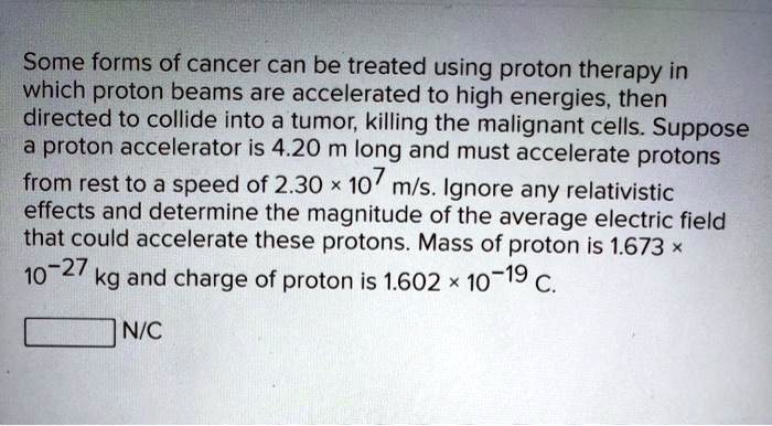 Some forms of cancer can be treated using proton therapy in which proton beams are accelerated to high energies, then directed to collide into a tumor, killing the malignant cells. Suppose a proton accelerator is 4.20 m long and must accelerate protons from rest to a speed of 2.30 × 10^7 m/s. Ignore any relativistic effects and determine the magnitude of the average electric field that could accelerate these protons. Mass of proton is 1.673 × 10^-27 kg and charge of proton is 1.602 × 10^-19 C. N/C