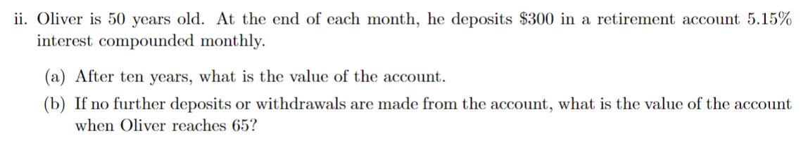 ii. Oliver is 50 years old. At the end of each month, he deposits 300 in a retirement account 5.15% interest compounded monthly.

(a) After ten years, what is the value of the account.
(b) If no further deposits or withdrawals are made from the account, what is the value of the account when Oliver reaches 65?