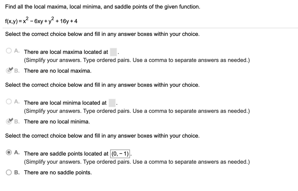 Find all the local maxima, local minima, and saddle points of the given function.

f(x,y) = x^2 - 6xy + y^2 + 16y + 4

Select the correct choice below and fill in any answer boxes within your choice.

A. There are local maxima located at .
(Simplify your answers. Type ordered pairs. Use a comma to separate answers as needed.)
B. There are no local maxima.

Select the correct choice below and fill in any answer boxes within your choice.

A. There are local minima located at .
(Simplify your answers. Type ordered pairs. Use a comma to separate answers as needed.)
B. There are no local minima.

Select the correct choice below and fill in any answer boxes within your choice.

A. There are saddle points located at (0, - 1).
(Simplify your answers. Type ordered pairs. Use a comma to separate answers as needed.)
B. There are no saddle points.
