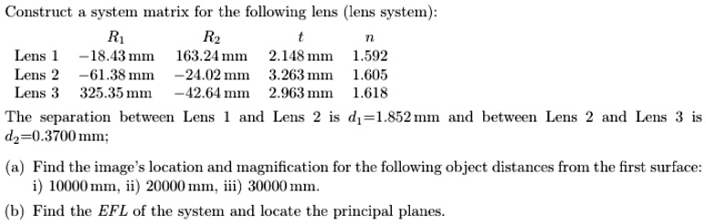 Construct a system matrix for the following lens (lens system):
R1
R2
t
n
Lens 1 -18.43 mm
163.24 mm
2.148 mm
1.592
Lens 2 -61.38 mm
-24.02 mm
3.263 mm
1.605
Lens 3 325.35 mm
-42.64 mm
2.963 mm
1.618
The separation between Lens 1 and Lens 2 is d1 = 1.852 mm and between Lens 2 and Lens 3 is
d2 = 0.3700 mm;
(a) Find the image's location and magnification for the following object distances from the first surface:
i) 10000 mm, ii) 20000 mm, iii) 30000 mm.
(b) Find the EFL of the system and locate the principal planes.