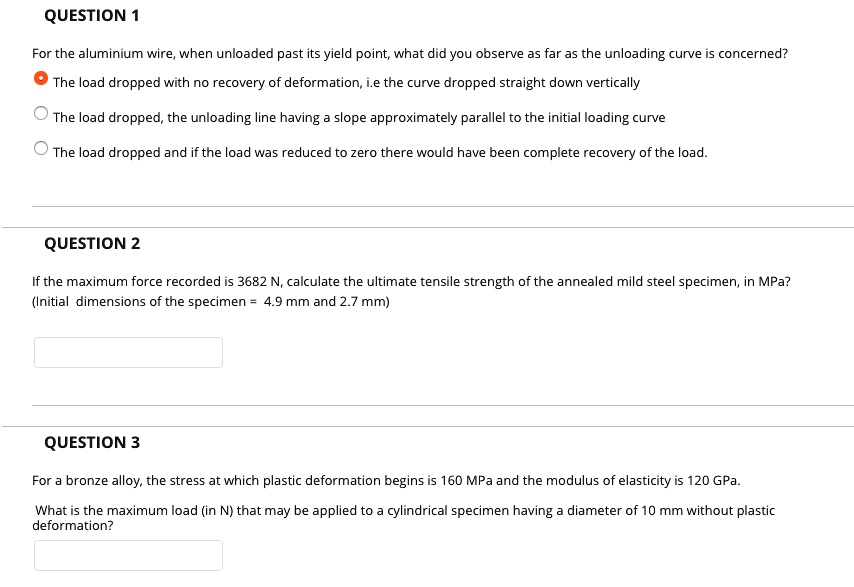 QUESTION 1
For the aluminium wire, when unloaded past its yield point, what did you observe as far as the unloading curve is concerned?
The load dropped with no recovery of deformation, i.e the curve dropped straight down vertically
The load dropped, the unloading line having a slope approximately parallel to the initial loading curve
The load dropped and if the load was reduced to zero there would have been complete recovery of the load.
QUESTION 2
If the maximum force recorded is 3682 N, calculate the ultimate tensile strength of the annealed mild steel specimen, in MPa? (Initial dimensions of the specimen = 4.9 mm and 2.7 mm)
QUESTION 3
For a bronze alloy, the stress at which plastic deformation begins is 160 MPa and the modulus of elasticity is 120 GPa.
What is the maximum load (in N) that may be applied to a cylindrical specimen having a diameter of 10 mm without plastic deformation?
