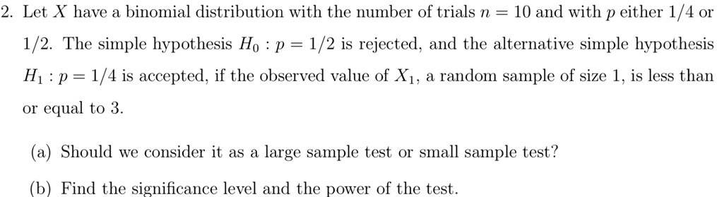 2. Let X have a binomial distribution with the number of trials n = 10 and with p either 1/4 or
1/2. The simple hypothesis H0: p = 1/2 is rejected, and the alternative simple hypothesis
H1: p = 1/4 is accepted, if the observed value of X1, a random sample of size 1, is less than
or equal to 3.
(a) Should we consider it as a large sample test or small sample test?
(b) Find the significance level and the power of the test.
