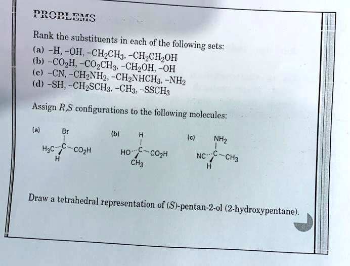 PROBLEMS
Rank the substituents in each of the following sets:
(a) -H, -OH, -CH2CH3, -CH2CH2OH
(b) -CO2H, -CO2CH3, -CH2OH, -OH
(c) -CN, -CH2NH2, -CH2NHCH3, -NH2
(d) -SH, -CH2SCH3, -CH3, -SSCH3

Assign R,S configurations to the following molecules:
(a) Br
    |
H3C-C-CO2H
    |
    H
(b) H
    |
HO–C-CO2H
    |
    CH3
(c) NH2
    |
NC–C-CH3
    |
    H

Draw a tetrahedral representation of (S)-pentan-2-ol (2-hydroxypentane).