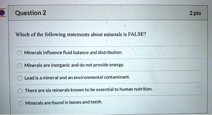 Which of the following statements about minerals is FALSE?
Minerals influence fluid balance and distribution.
Minerals are inorganic and do not provide energy.
Lead is a mineral and an environmental contaminant.
There are six minerals known to be essential to human nutrition.
Minerals are found in bones and teeth.