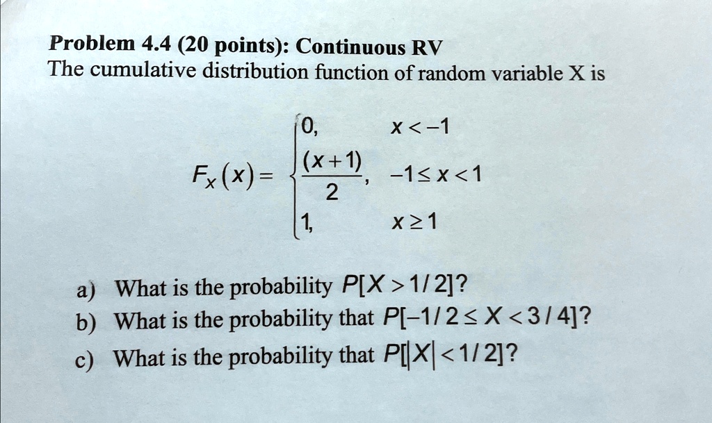 Problem 4.4 (20 points): Continuous RV
The cumulative distribution function of random variable X is

0,     x < -1 

((x+1))/(2),     -1 ≤x < 1 

1,     x ≥1

a) What is the probability P[X > 1/2]?
b) What is the probability that P[-1/2 ≤ X < 3/4]?
c) What is the probability that P[|X| < 1/2]?