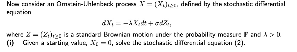 Now consider an Ornstein-Uhlenbeck process X = (Xt)t?0, defined by the stochastic differential equation dXt = -?Xtdt + ?dZt, where Z = (Zt)t?0 is a standard Brownian motion under the probability measure ? and ? > 0. (i) Given a starting value, X0 = 0, solve the stochastic differential equation (2).