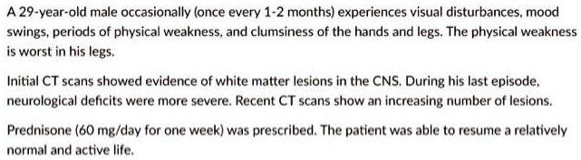 A 29-year-old male occasionally (once every 1-2 months) experiences visual disturbances, mood
swings, periods of physical weakness, and clumsiness of the hands and legs. The physical weakness
is worst in his legs.
Initial CT scans showed evidence of white matter lesions in the CNS. During his last episode,
neurological deficits were more severe. Recent CT scans show an increasing number of lesions.
Prednisone (60 mg/day for one week) was prescribed. The patient was able to resume a relatively
normal and active life.