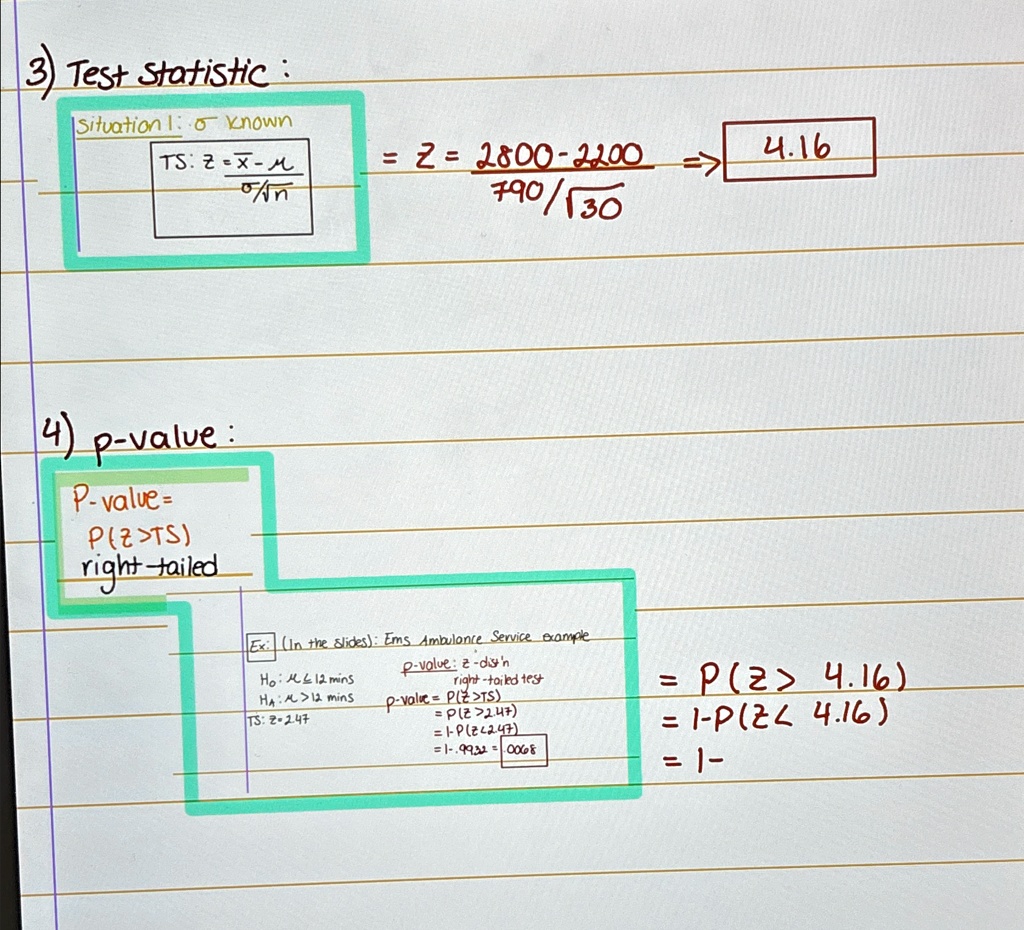 3) Test Statistic:
Situation 1: σ known
TS: z = (x-μ)/(σ/√(n))
z = (2800-2200)/(790/√(30)) 4.16
4) p-value:
P-value = P(Z>TS)
right-tailed
Ex: (In the slides): Ems Ambulance Service example
H0: μ≤ 12 mins
HA: μ > 12 mins
TS: z = 2.47
p-value: z-dist'n
right-tailed test
p-value = P(Z>TS)
= P(Z>2.47)
= 1-P(Z≤2.47)
= 1 - 0.9932 = 0.0068
= P(z > 4.16)
= 1 - P(z ≤4.16)
= 1 -