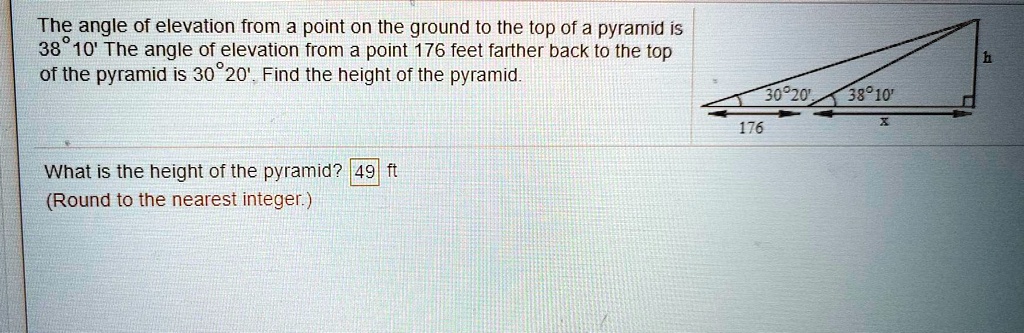 The angle of elevation from a point on the ground to the top of a pyramid is 38°10' The angle of elevation from a point 176 feet farther back to the top of the pyramid is 30°20'. Find the height of the pyramid. h 30°20' 38°10' 176 x What is the height of the pyramid? 49 ft (Round to the nearest integer.)