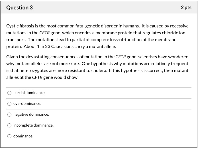 Cystic fibrosis is the most common fatal genetic disorder in humans. It is caused by recessive mutations in the CFTR gene, which encodes a membrane protein that regulates chloride ion transport. The mutations lead to partial of complete loss-of-function of the membrane protein. About 1 in 23 Caucasians carry a mutant allele.

Given the devastating consequences of mutation in the CFTR gene, scientists have wondered why mutant alleles are not more rare. One hypothesis why mutations are relatively frequent is that heterozygotes are more resistant to cholera. If this hypothesis is correct, then mutant alleles at the CFTR gene would show

partial dominance.
overdominance.
negative dominance.
incomplete dominance.
dominance.