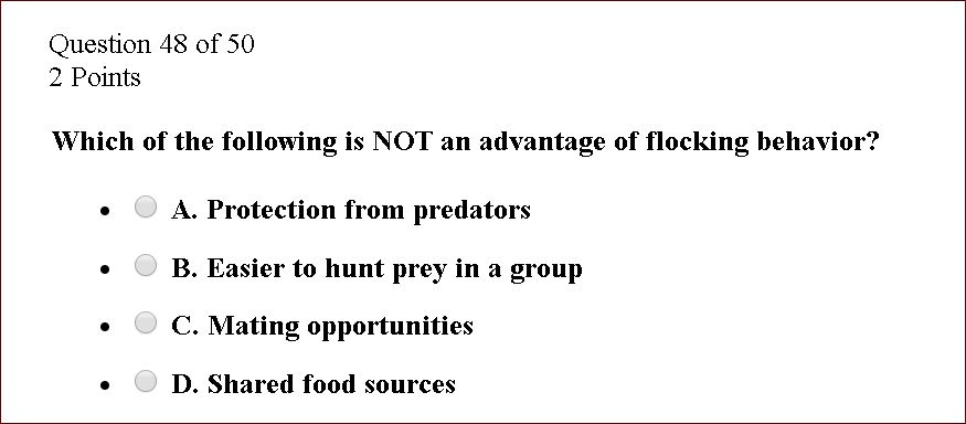 Which of the following is NOT an advantage of flocking behavior?

A. Protection from predators
B. Easier to hunt prey in a group
C. Mating opportunities
D. Shared food sources