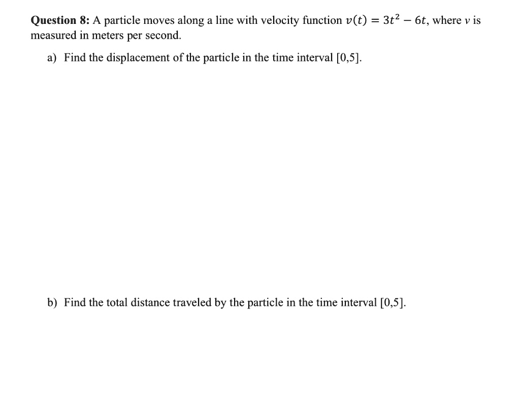 A particle moves along a line with velocity function v(t) = 3t^2 - 6t, where v is measured in meters per second.
a) Find the displacement of the particle in the time interval [0,5].
b) Find the total distance traveled by the particle in the time interval [0,5].