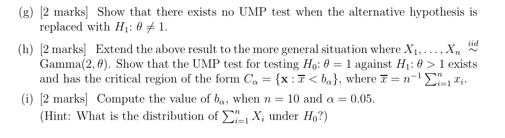 (g) [2 marks] Show that there exists no UMP test when the alternative hypothesis is replaced with H1: ? ? 1.
(h) [2 marks] Extend the above result to the more general situation where X1, ..., Xn   iid Gamma(2, ?). Show that the UMP test for testing H0: ? = 1 against H1: ? > 1 exists and has the critical region of the form C? = x: x? < b?, where x? = n^-1 ?i=1 to n xi.
(i) [2 marks] Compute the value of b?, when n = 10 and ? = 0.05.
(Hint: What is the distribution of ?i=1 to n Xi under H0?)