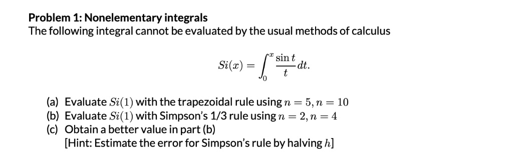Problem 1: Nonelementary integrals
The following integral cannot be evaluated by the usual methods of calculus
Si(x) = ?[0,x] (sin t / t) dt.
(a) Evaluate Si(1) with the trapezoidal rule using n = 5, n = 10
(b) Evaluate Si(1) with Simpson's 1/3 rule using n = 2, n = 4
(c) Obtain a better value in part (b)
[Hint: Estimate the error for Simpson's rule by halving h]